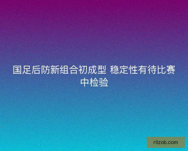 国足后防新组合初成型 稳定性有待比赛中检验
