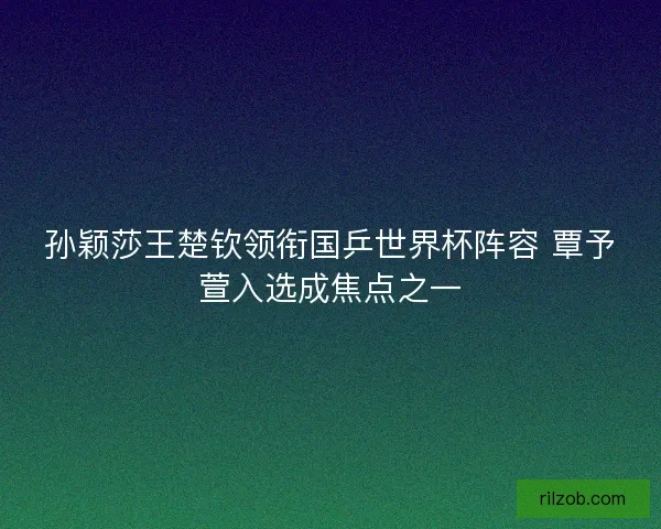 孙颖莎王楚钦领衔国乒世界杯阵容 覃予萱入选成焦点之一