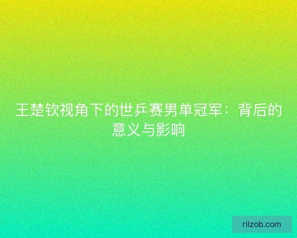 王楚钦视角下的世乒赛男单冠军：背后的意义与影响