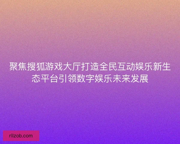 聚焦搜狐游戏大厅打造全民互动娱乐新生态平台引领数字娱乐未来发展