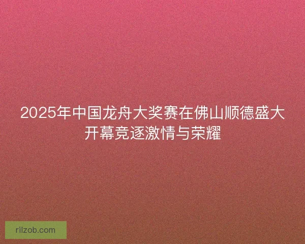 2025年中国龙舟大奖赛在佛山顺德盛大开幕竞逐激情与荣耀