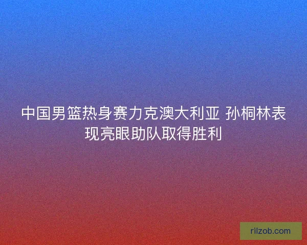 中国男篮热身赛力克澳大利亚 孙桐林表现亮眼助队取得胜利