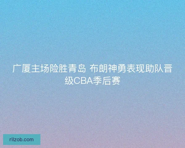 广厦主场险胜青岛 布朗神勇表现助队晋级CBA季后赛