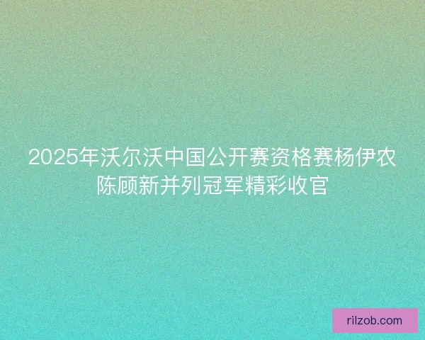 2025年沃尔沃中国公开赛资格赛杨伊农陈顾新并列冠军精彩收官