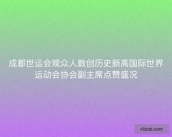 成都世运会观众人数创历史新高国际世界运动会协会副主席点赞盛况