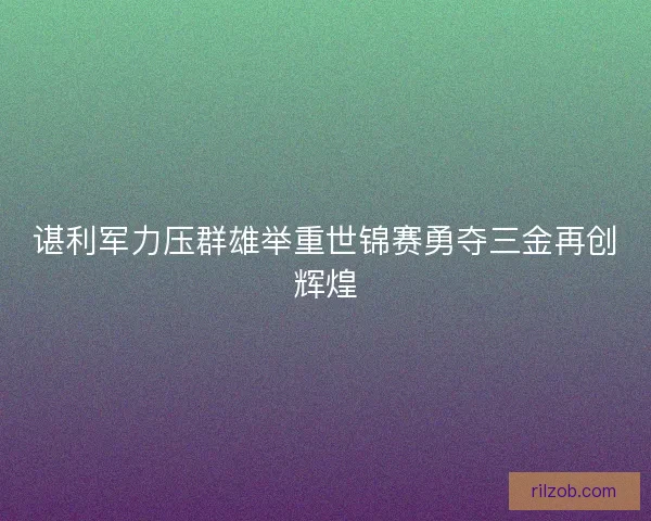 谌利军力压群雄举重世锦赛勇夺三金再创辉煌