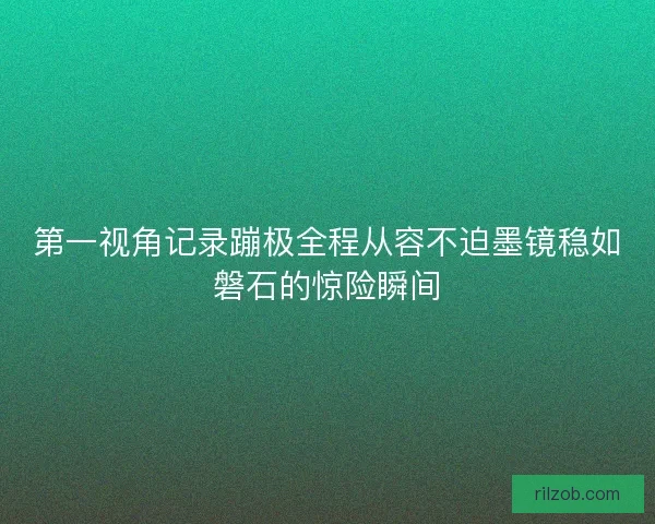 第一视角记录蹦极全程从容不迫墨镜稳如磐石的惊险瞬间 第一视角记录蹦极全程从容不迫墨镜稳如磐石的惊险瞬间