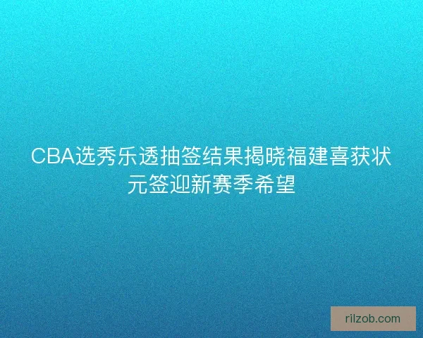 CBA选秀乐透抽签结果揭晓福建喜获状元签迎新赛季希望