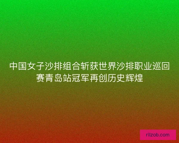 中国女子沙排组合斩获世界沙排职业巡回赛青岛站冠军再创历史辉煌