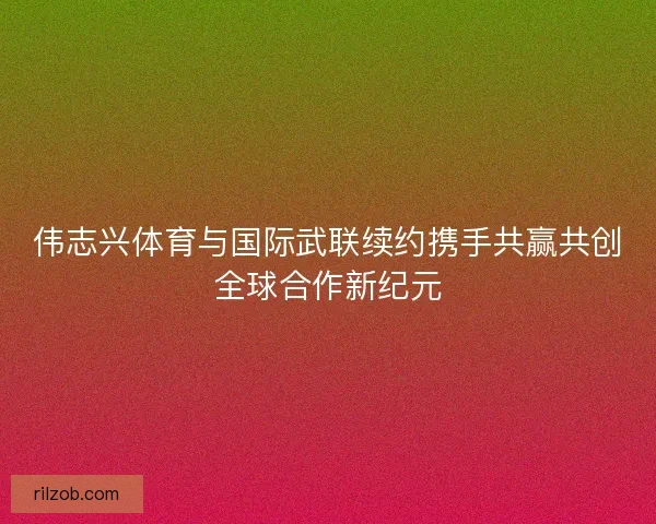 伟志兴体育与国际武联续约携手共赢共创全球合作新纪元