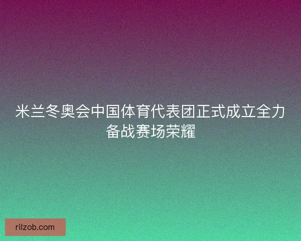 米兰冬奥会中国体育代表团正式成立全力备战赛场荣耀