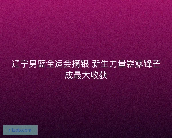 辽宁男篮全运会摘银 新生力量崭露锋芒成最大收获