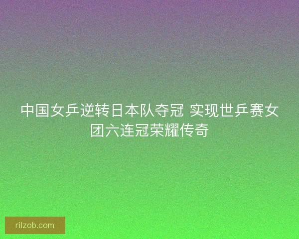 中国女乒逆转日本队夺冠 实现世乒赛女团六连冠荣耀传奇