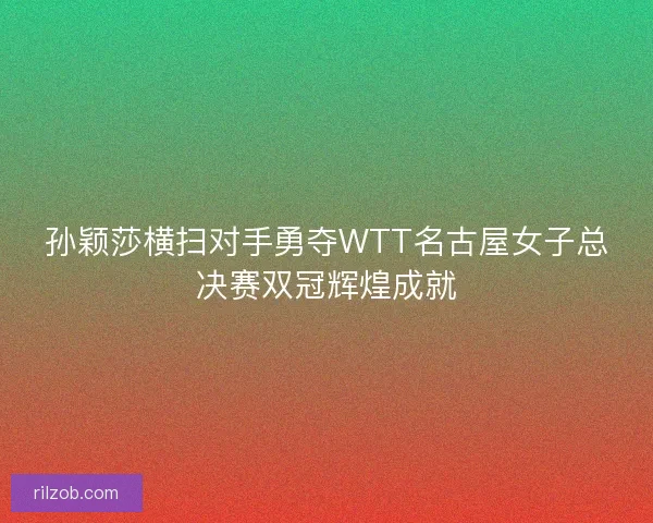 孙颖莎横扫对手勇夺WTT名古屋女子总决赛双冠辉煌成就