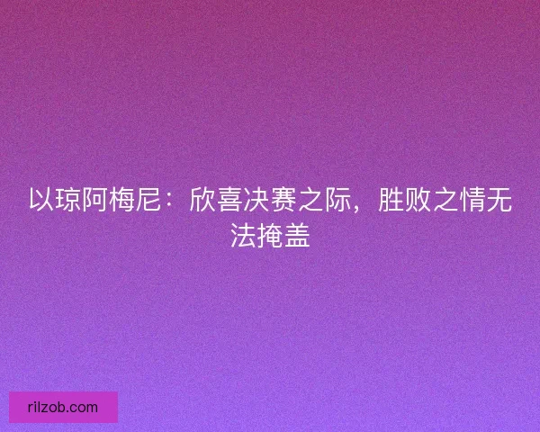 以琼阿梅尼：欣喜决赛之际，胜败之情无法掩盖