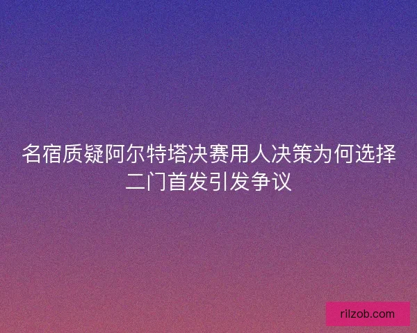 名宿质疑阿尔特塔决赛用人决策为何选择二门首发引发争议 名宿质疑阿尔特塔决赛用人决策为何选择二门首发引发争议