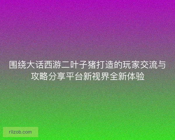 围绕大话西游二叶子猪打造的玩家交流与攻略分享平台新视界全新体验