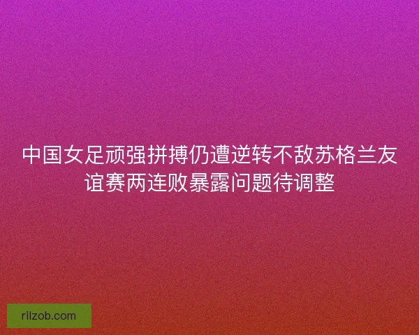 中国女足顽强拼搏仍遭逆转不敌苏格兰友谊赛两连败暴露问题待调整
