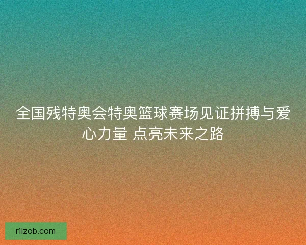 全国残特奥会特奥篮球赛场见证拼搏与爱心力量 点亮未来之路