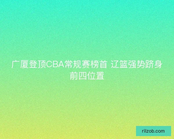 广厦登顶CBA常规赛榜首 辽篮强势跻身前四位置
