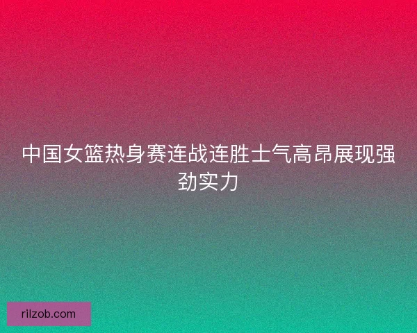 中国女篮热身赛连战连胜士气高昂展现强劲实力