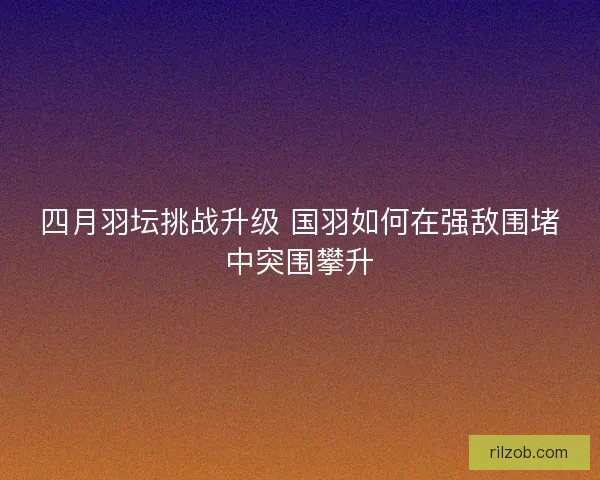 四月羽坛挑战升级 国羽如何在强敌围堵中突围攀升